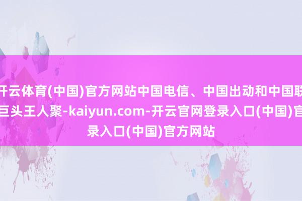 开云体育(中国)官方网站中国电信、中国出动和中国联通三大巨头王人聚-kaiyun.com-开云官网登录入口(中国)官方网站