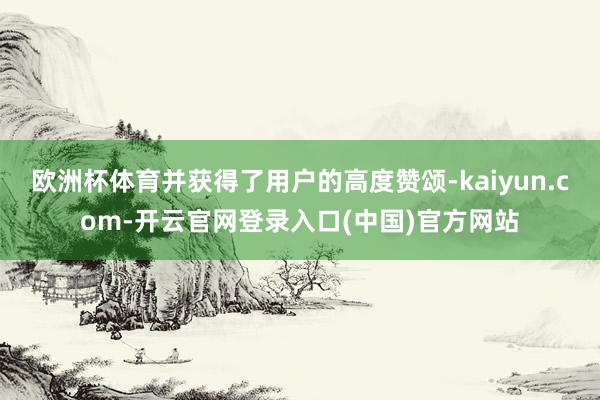 欧洲杯体育并获得了用户的高度赞颂-kaiyun.com-开云官网登录入口(中国)官方网站