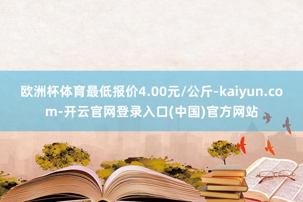 欧洲杯体育最低报价4.00元/公斤-kaiyun.com-开云官网登录入口(中国)官方网站