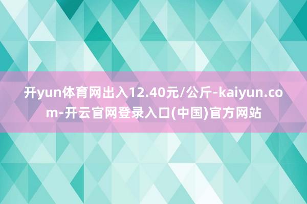 开yun体育网出入12.40元/公斤-kaiyun.com-开云官网登录入口(中国)官方网站