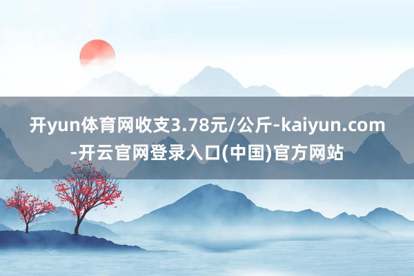 开yun体育网收支3.78元/公斤-kaiyun.com-开云官网登录入口(中国)官方网站