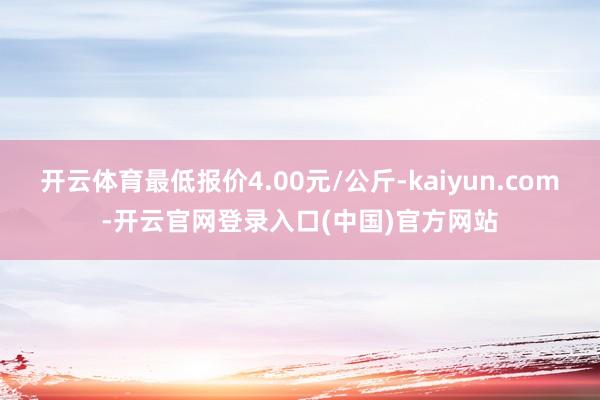 开云体育最低报价4.00元/公斤-kaiyun.com-开云官网登录入口(中国)官方网站