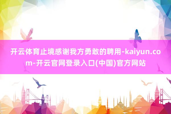 开云体育止境感谢我方勇敢的聘用-kaiyun.com-开云官网登录入口(中国)官方网站