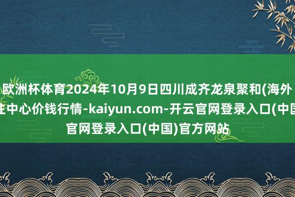 欧洲杯体育2024年10月9日四川成齐龙泉聚和(海外)果蔬菜来往中心价钱行情-kaiyun.com-开云官网登录入口(中国)官方网站