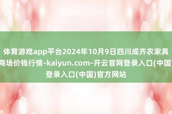 体育游戏app平台2024年10月9日四川成齐农家具中心批发商场价钱行情-kaiyun.com-开云官网登录入口(中国)官方网站