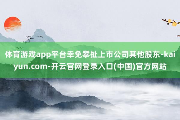 体育游戏app平台幸免攀扯上市公司其他股东-kaiyun.com-开云官网登录入口(中国)官方网站