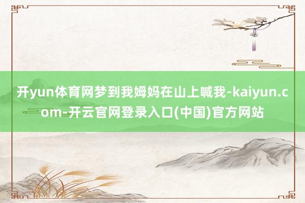 开yun体育网梦到我姆妈在山上喊我-kaiyun.com-开云官网登录入口(中国)官方网站