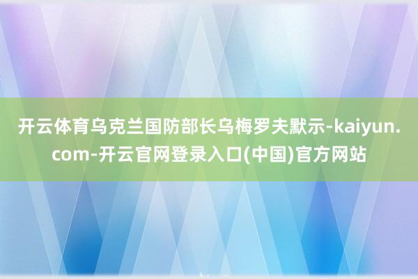 开云体育乌克兰国防部长乌梅罗夫默示-kaiyun.com-开云官网登录入口(中国)官方网站