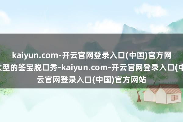 kaiyun.com-开云官网登录入口(中国)官方网站宛若一出大型的鉴宝脱口秀-kaiyun.com-开云官网登录入口(中国)官方网站