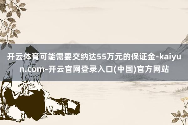 开云体育可能需要交纳达55万元的保证金-kaiyun.com-开云官网登录入口(中国)官方网站