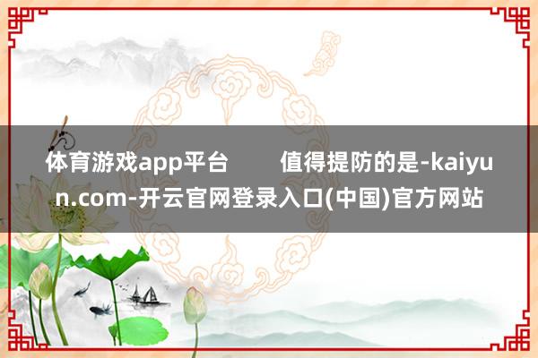 体育游戏app平台        值得提防的是-kaiyun.com-开云官网登录入口(中国)官方网站