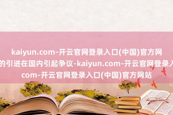 kaiyun.com-开云官网登录入口(中国)官方网站尽管这三种开导的引进在国内引起争议-kaiyun.com-开云官网登录入口(中国)官方网站