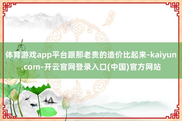 体育游戏app平台跟那老贵的造价比起来-kaiyun.com-开云官网登录入口(中国)官方网站