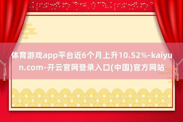 体育游戏app平台近6个月上升10.52%-kaiyun.com-开云官网登录入口(中国)官方网站