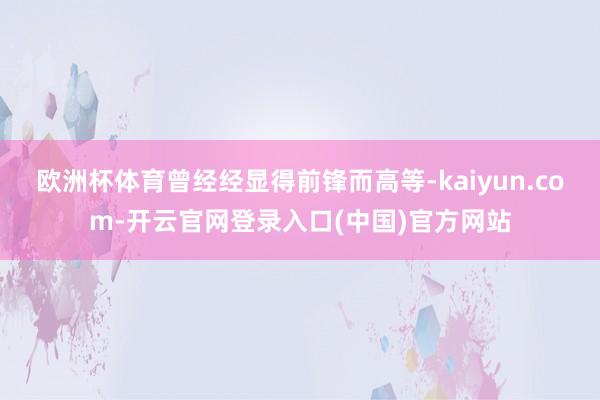 欧洲杯体育曾经经显得前锋而高等-kaiyun.com-开云官网登录入口(中国)官方网站