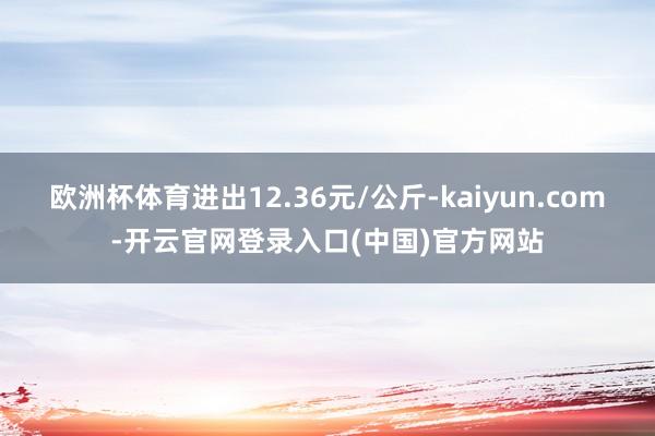 欧洲杯体育进出12.36元/公斤-kaiyun.com-开云官网登录入口(中国)官方网站