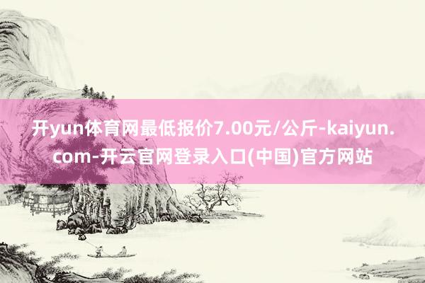 开yun体育网最低报价7.00元/公斤-kaiyun.com-开云官网登录入口(中国)官方网站