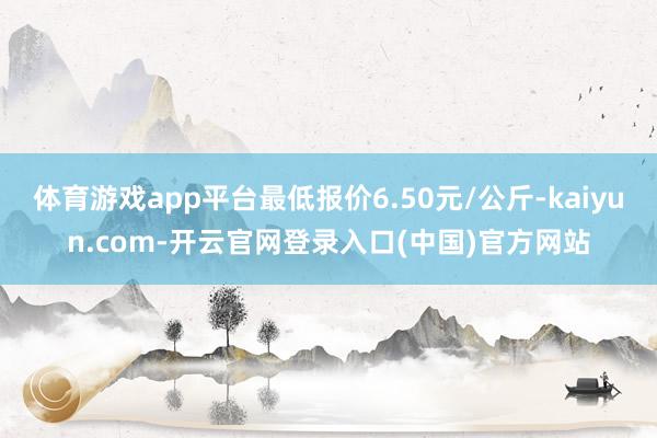 体育游戏app平台最低报价6.50元/公斤-kaiyun.com-开云官网登录入口(中国)官方网站