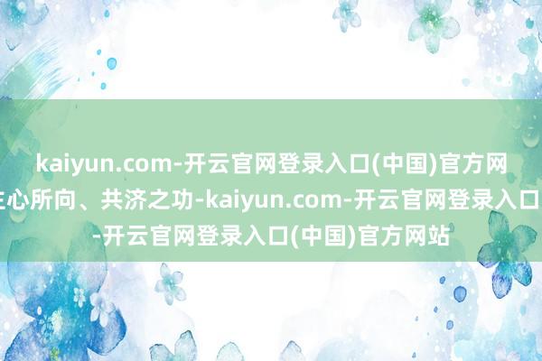 kaiyun.com-开云官网登录入口(中国)官方网站此乃东说念主心所向、共济之功-kaiyun.com-开云官网登录入口(中国)官方网站