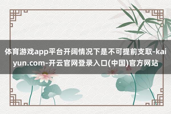 体育游戏app平台开阔情况下是不可提前支取-kaiyun.com-开云官网登录入口(中国)官方网站