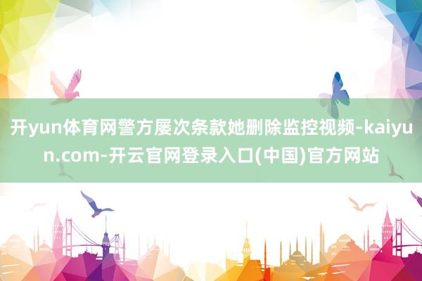 开yun体育网警方屡次条款她删除监控视频-kaiyun.com-开云官网登录入口(中国)官方网站