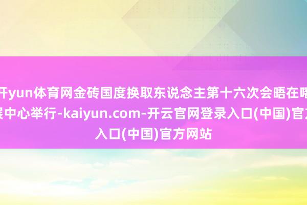 开yun体育网金砖国度换取东说念主第十六次会晤在喀山会展中心举行-kaiyun.com-开云官网登录入口(中国)官方网站