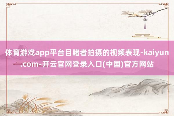 体育游戏app平台目睹者拍摄的视频表现-kaiyun.com-开云官网登录入口(中国)官方网站