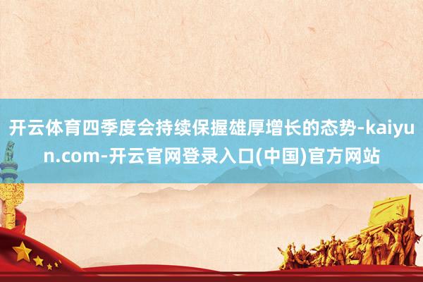 开云体育四季度会持续保握雄厚增长的态势-kaiyun.com-开云官网登录入口(中国)官方网站