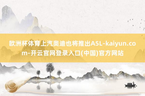 欧洲杯体育上汽奥迪也将推出A5L-kaiyun.com-开云官网登录入口(中国)官方网站