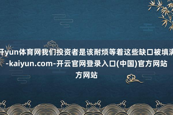 开yun体育网我们投资者是该耐烦等着这些缺口被填满-kaiyun.com-开云官网登录入口(中国)官方网站