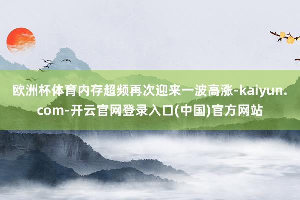 欧洲杯体育内存超频再次迎来一波高涨-kaiyun.com-开云官网登录入口(中国)官方网站