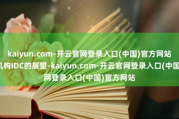 kaiyun.com-开云官网登录入口(中国)官方网站左证市调机构IDC的展望-kaiyun.com-开云官网登录入口(中国)官方网站