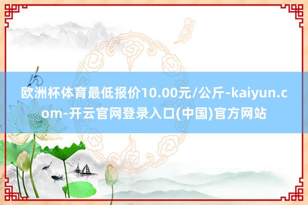 欧洲杯体育最低报价10.00元/公斤-kaiyun.com-开云官网登录入口(中国)官方网站