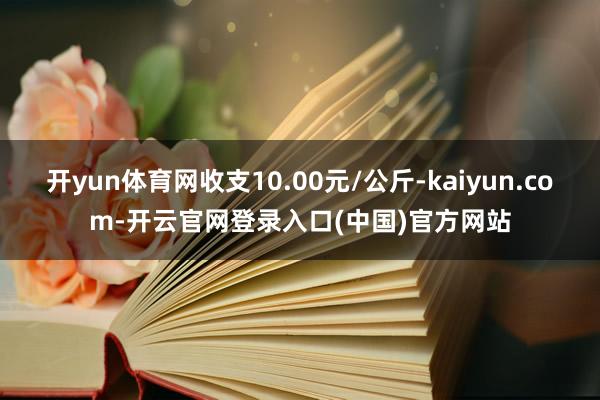 开yun体育网收支10.00元/公斤-kaiyun.com-开云官网登录入口(中国)官方网站