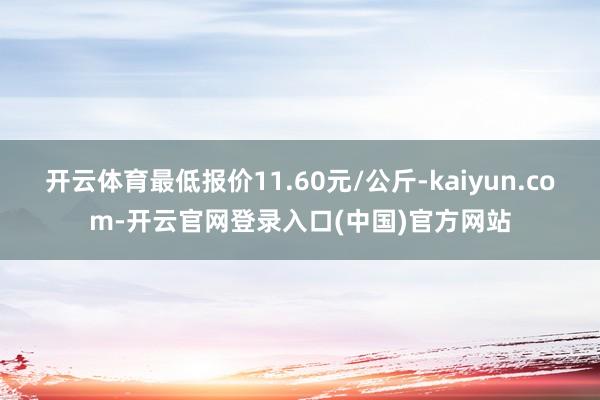 开云体育最低报价11.60元/公斤-kaiyun.com-开云官网登录入口(中国)官方网站