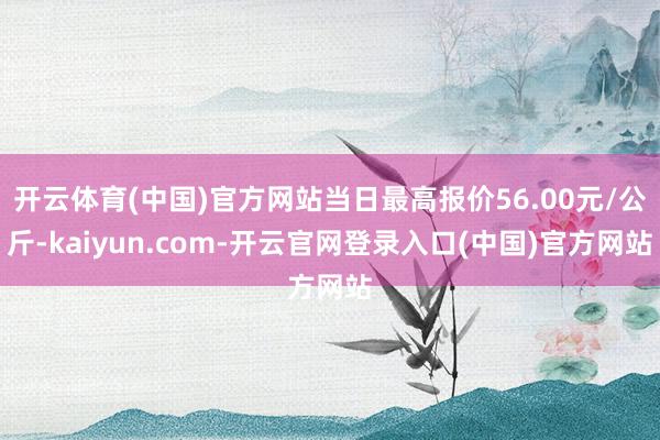 开云体育(中国)官方网站当日最高报价56.00元/公斤-kaiyun.com-开云官网登录入口(中国)官方网站