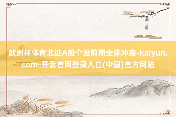 欧洲杯体育北证A股个股前期全体冲高-kaiyun.com-开云官网登录入口(中国)官方网站