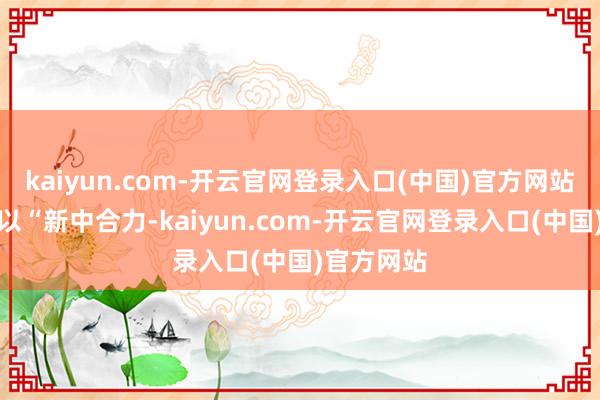 kaiyun.com-开云官网登录入口(中国)官方网站本届论坛以“新中合力-kaiyun.com-开云官网登录入口(中国)官方网站