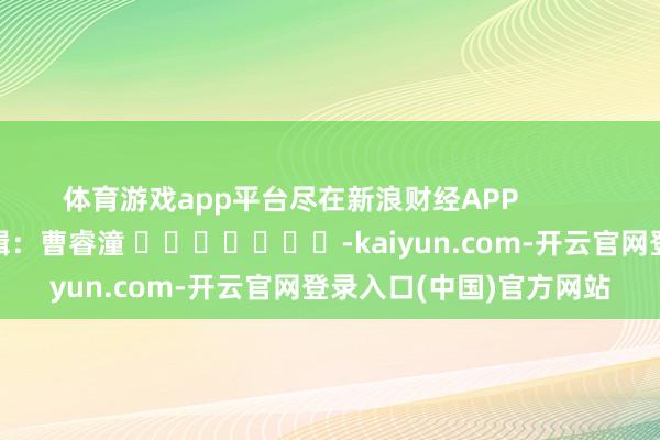 体育游戏app平台尽在新浪财经APP            						职守剪辑：曹睿潼 							-kaiyun.com-开云官网登录入口(中国)官方网站