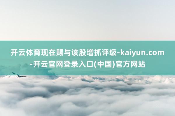 开云体育现在赐与该股增抓评级-kaiyun.com-开云官网登录入口(中国)官方网站