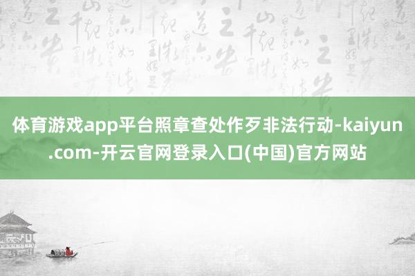 体育游戏app平台照章查处作歹非法行动-kaiyun.com-开云官网登录入口(中国)官方网站