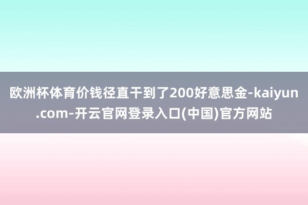 欧洲杯体育价钱径直干到了200好意思金-kaiyun.com-开云官网登录入口(中国)官方网站