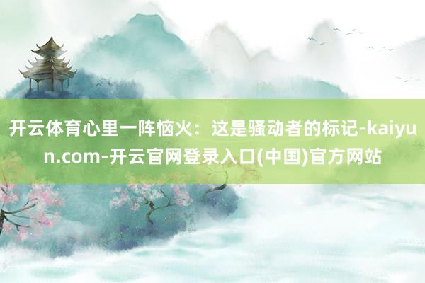 开云体育心里一阵恼火:这是骚动者的标记-kaiyun.com-开云官网登录入口(中国)官方网站