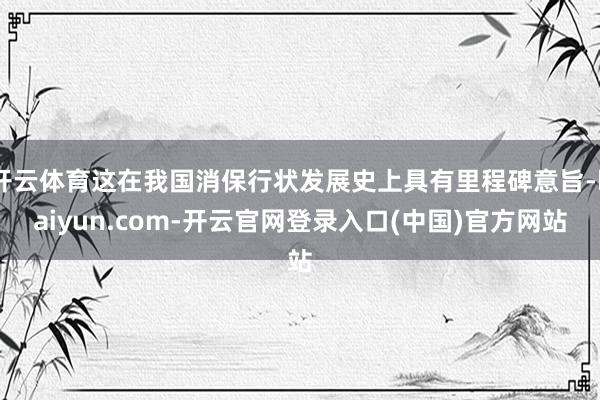 开云体育这在我国消保行状发展史上具有里程碑意旨-kaiyun.com-开云官网登录入口(中国)官方网站